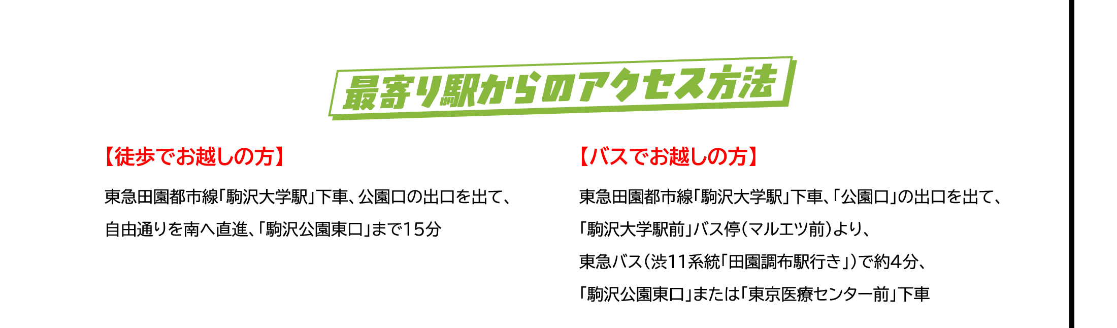 最寄り駅からのアクセス方法　【徒歩でお越しの方】東急田園都市線「駒沢大学駅」下車、公園口の出口を出て、自由通りを南へ直進、「駒沢公園東口」まで15分 / 【バスでお越しの方】東急田園都市線「駒沢大学駅」下車、「公園口」の出口を出て、「駒沢大学駅前」バス停（マルエツ前）より、東急バス（渋11系統「田園調布駅行き」）で約4分、「駒沢公園東口」または「東京医療センター前」下車